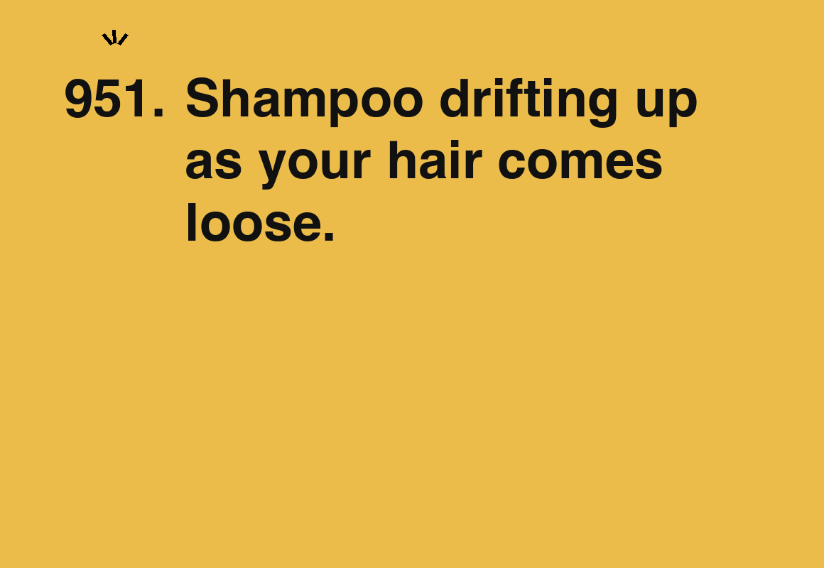 Shampoo drifting up as your hair comes loose. — card 951 of the 1000 little things list